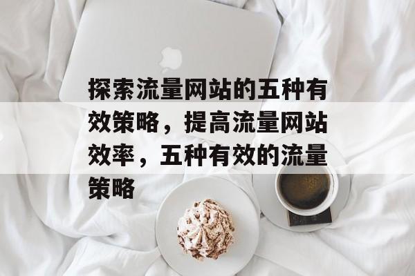探索流量网站的五种有效策略,提高流量网站效率,五种有效的流量策略 探索流量网站的五种有效策略,提高流量网站效率,五种有效的流量策略