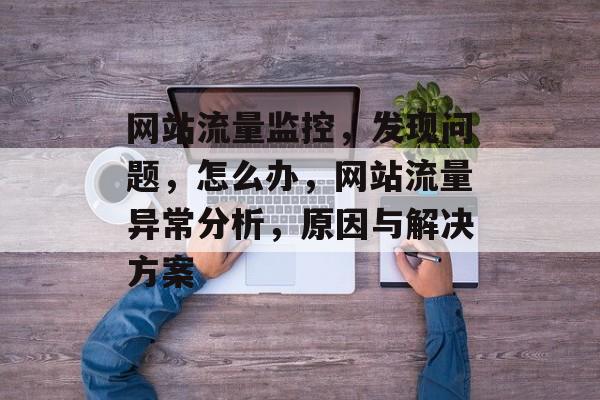 网站流量监控,发现问题,怎么办,网站流量异常分析,原因与解决方案 网站流量监控,发现问题,怎么办,网站流量异常分析,原因与解决方案