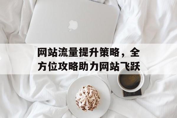 网站流量提升策略,全方位攻略助力网站飞跃 网站流量提升策略,全方位攻略助力网站飞跃