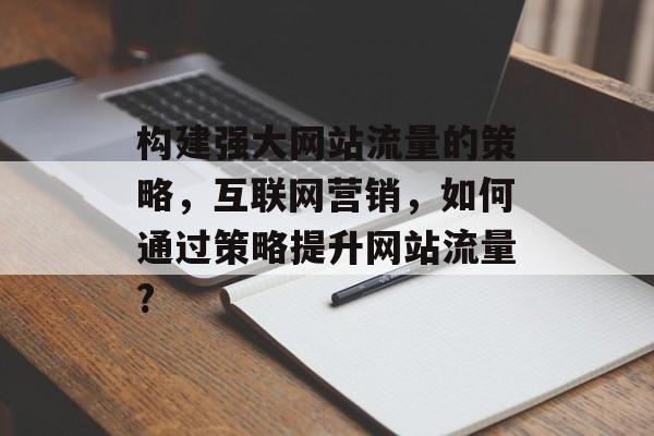 构建强大网站流量的策略,互联网营销,如何通过策略提升网站流量? 构建强大网站流量的策略,互联网营销,如何通过策略提升网站流量?
