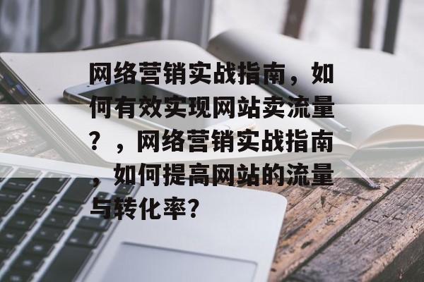 网络营销实战指南,如何有效实现网站卖流量?,网络营销实战指南,如何提高网站的流量与转化率? 网络营销实战指南,如何有效实现网站卖流量?,网络营销实战指南,如何提高网站的流量与转化率?