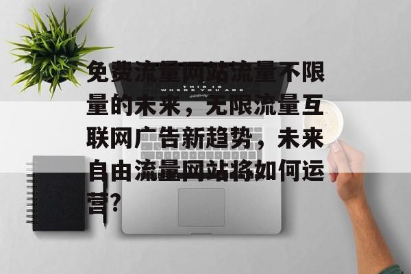 免费流量网站流量不限量的未来,无限流量互联网广告新趋势,未来自由流量网站将如何运营? 免费流量网站流量不限量的未来,无限流量互联网广告新趋势,未来自由流量网站将如何运营?