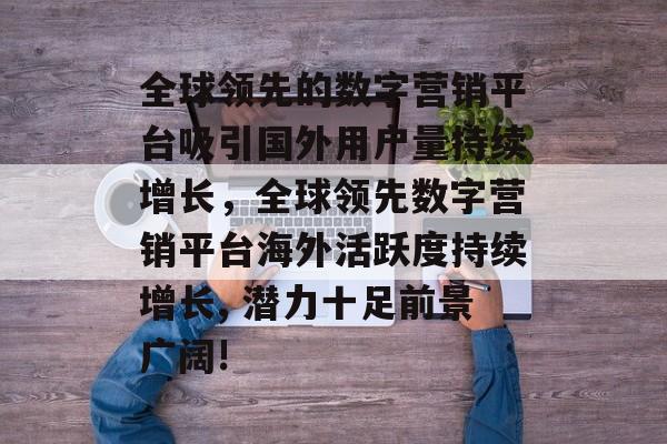全球领先的数字营销平台吸引国外用户量持续增长,全球领先数字营销平台海外活跃度持续增长, 潜力十足前景广阔! 全球领先的数字营销平台吸引国外用户量持续增长,全球领先数字营销平台海外活跃度持续增长, 潜力十足前景广阔!