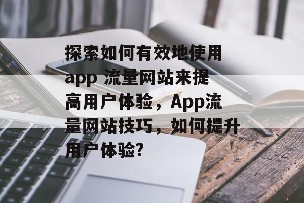 探索如何有效地使用 app 流量网站来提高用户体验,App流量网站技巧,如何提升用户体验? 探索如何有效地使用 app 流量网站来提高用户体验,App流量网站技巧,如何提升用户体验?