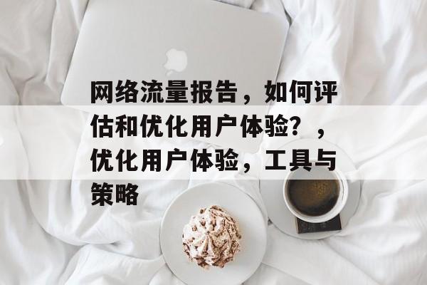 网络流量报告,如何评估和优化用户体验?,优化用户体验,工具与策略 网络流量报告,如何评估和优化用户体验?,优化用户体验,工具与策略