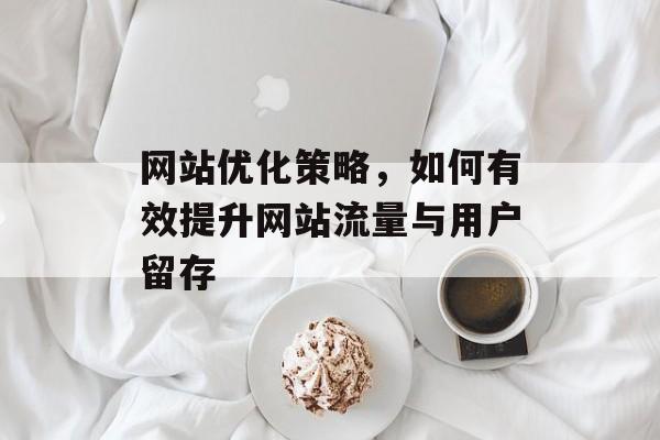 网站优化策略,如何有效提升网站流量与用户留存 网站优化策略,如何有效提升网站流量与用户留存