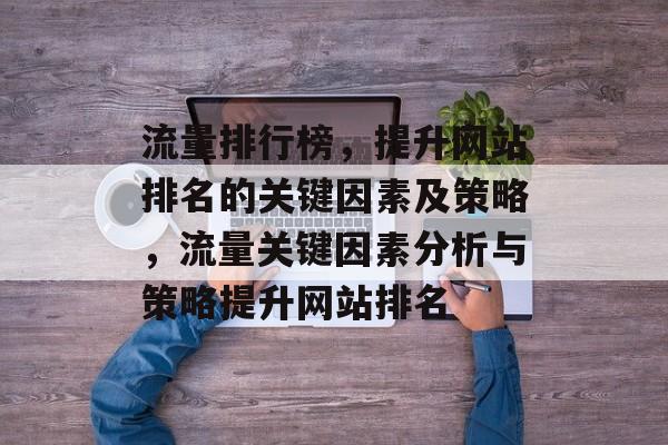流量排行榜,提升网站排名的关键因素及策略,流量关键因素分析与策略提升网站排名 流量排行榜,提升网站排名的关键因素及策略,流量关键因素分析与策略提升网站排名