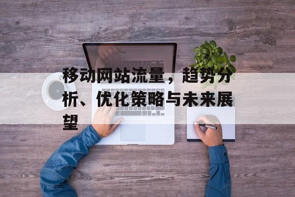 移动网站流量,趋势分析、优化策略与未来展望 移动网站流量,趋势分析、优化策略与未来展望