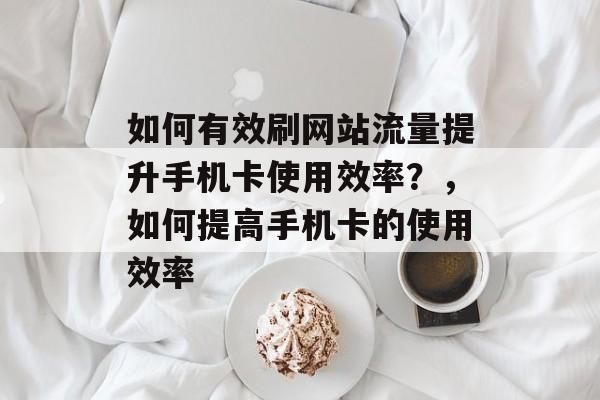 如何有效刷网站流量提升手机卡使用效率?,如何提高手机卡的使用效率 如何有效刷网站流量提升手机卡使用效率?,如何提高手机卡的使用效率