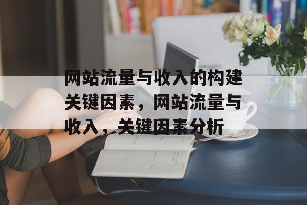 网站流量与收入的构建关键因素,网站流量与收入,关键因素分析 网站流量与收入的构建关键因素,网站流量与收入,关键因素分析