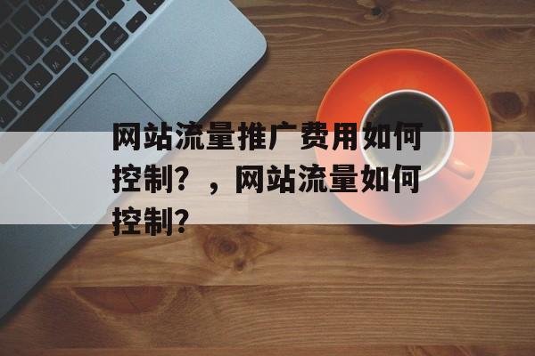 网站流量推广费用如何控制?,网站流量如何控制? 网站流量推广费用如何控制?,网站流量如何控制?