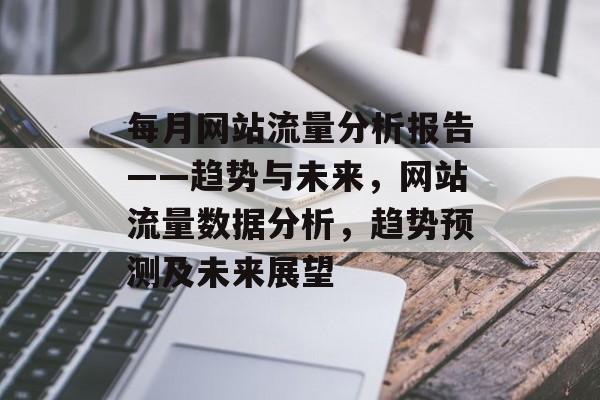 每月网站流量分析报告——趋势与未来,网站流量数据分析,趋势预测及未来展望 每月网站流量分析报告——趋势与未来,网站流量数据分析,趋势预测及未来展望
