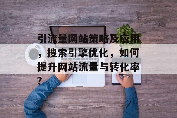 引流量网站策略及应用,搜索引擎优化,如何提升网站流量与转化率? 引流量网站策略及应用,搜索引擎优化,如何提升网站流量与转化率?