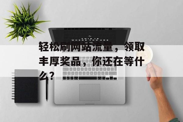 轻松刷网站流量,领取丰厚奖品,你还在等什么? 轻松刷网站流量,领取丰厚奖品,你还在等什么?