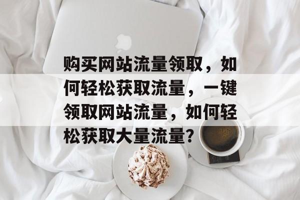 购买网站流量领取,如何轻松获取流量,一键领取网站流量,如何轻松获取大量流量? 购买网站流量领取,如何轻松获取流量,一键领取网站流量,如何轻松获取大量流量?