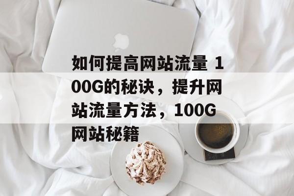 如何提高网站流量 100G的秘诀,提升网站流量方法,100G网站秘籍 如何提高网站流量 100G的秘诀,提升网站流量方法,100G网站秘籍
