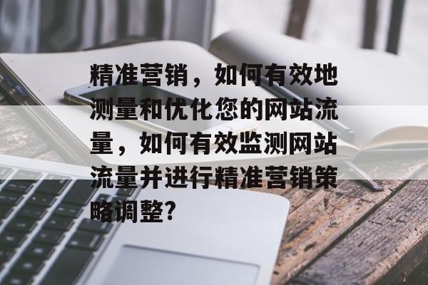 精准营销，如何有效地测量和优化您的网站流量，如何有效监测网站流量并进行精准营销策略调整?