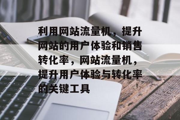 利用网站流量机,提升网站的用户体验和销售转化率,网站流量机,提升用户体验与转化率的关键工具 利用网站流量机,提升网站的用户体验和销售转化率,网站流量机,提升用户体验与转化率的关键工具