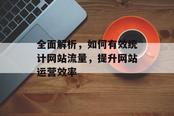 全面解析,如何有效统计网站流量,提升网站运营效率 全面解析,如何有效统计网站流量,提升网站运营效率