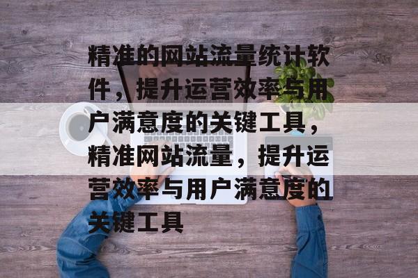 精准的网站流量统计软件,提升运营效率与用户满意度的关键工具,精准网站流量,提升运营效率与用户满意度的关键工具 精准的网站流量统计软件,提升运营效率与用户满意度的关键工具,精准网站流量,提升运营效率与用户满意度的关键工具