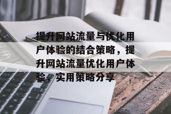 提升网站流量与优化用户体验的结合策略,提升网站流量优化用户体验,实用策略分享 提升网站流量与优化用户体验的结合策略,提升网站流量优化用户体验,实用策略分享