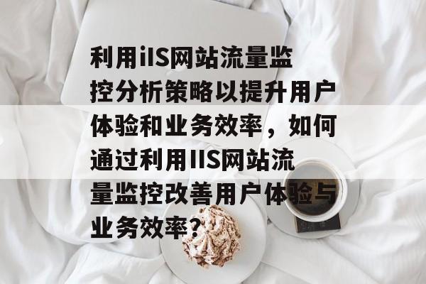 利用iIS网站流量监控分析策略以提升用户体验和业务效率,如何通过利用IIS网站流量监控改善用户体验与业务效率? 利用iIS网站流量监控分析策略以提升用户体验和业务效率,如何通过利用IIS网站流量监控改善用户体验与业务效率?
