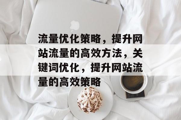 流量优化策略,提升网站流量的高效方法,关键词优化,提升网站流量的高效策略 流量优化策略,提升网站流量的高效方法,关键词优化,提升网站流量的高效策略