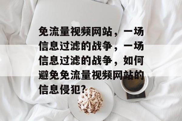 免流量视频网站,一场信息过滤的战争,一场信息过滤的战争,如何避免免流量视频网站的信息侵犯? 免流量视频网站,一场信息过滤的战争,一场信息过滤的战争,如何避免免流量视频网站的信息侵犯?