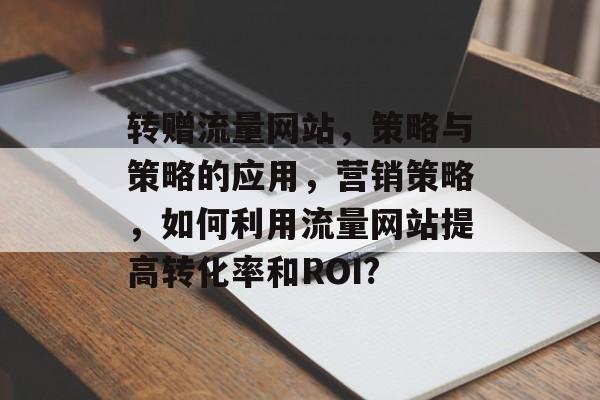 转赠流量网站,策略与策略的应用,营销策略,如何利用流量网站提高转化率和ROI? 转赠流量网站,策略与策略的应用,营销策略,如何利用流量网站提高转化率和ROI?