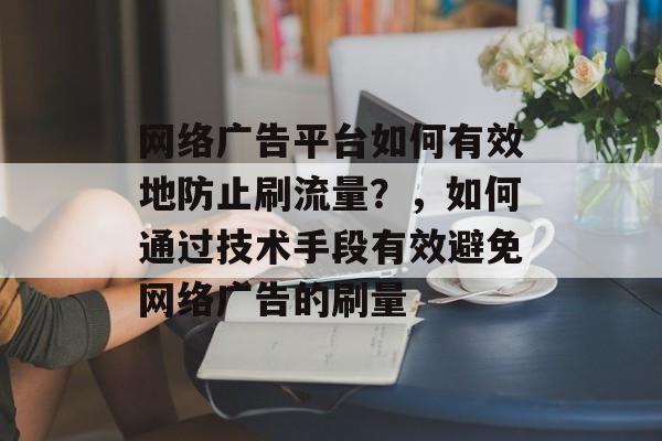 网络广告平台如何有效地防止刷流量?,如何通过技术手段有效避免网络广告的刷量 网络广告平台如何有效地防止刷流量?,如何通过技术手段有效避免网络广告的刷量