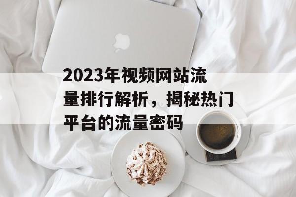 2023年视频网站流量排行解析,揭秘热门平台的流量密码 2023年视频网站流量排行解析,揭秘热门平台的流量密码