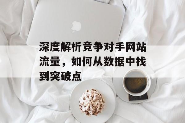 深度解析竞争对手网站流量,如何从数据中找到突破点 深度解析竞争对手网站流量,如何从数据中找到突破点
