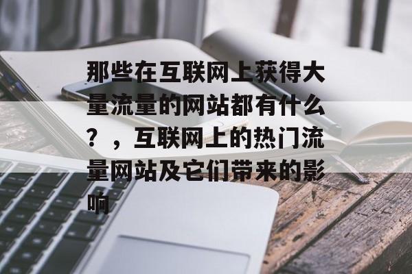 那些在互联网上获得大量流量的网站都有什么?,互联网上的热门流量网站及它们带来的影响 那些在互联网上获得大量流量的网站都有什么?,互联网上的热门流量网站及它们带来的影响
