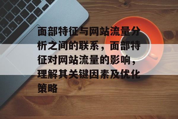 面部特征与网站流量分析之间的联系,面部特征对网站流量的影响,理解其关键因素及优化策略 面部特征与网站流量分析之间的联系,面部特征对网站流量的影响,理解其关键因素及优化策略