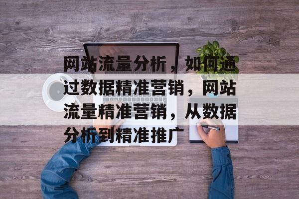 网站流量分析,如何通过数据精准营销,网站流量精准营销,从数据分析到精准推广 网站流量分析,如何通过数据精准营销,网站流量精准营销,从数据分析到精准推广