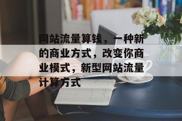 网站流量算钱，一种新的商业方式，改变你商业模式，新型网站流量计算方式