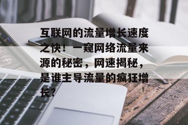 互联网的流量增长速度之快!一窥网络流量来源的秘密,网速揭秘,是谁主导流量的疯狂增长? 互联网的流量增长速度之快!一窥网络流量来源的秘密,网速揭秘,是谁主导流量的疯狂增长?