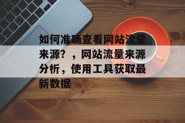 如何准确查看网站流量来源?,网站流量来源分析,使用工具获取最新数据 如何准确查看网站流量来源?,网站流量来源分析,使用工具获取最新数据