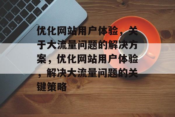 优化网站用户体验,关于大流量问题的解决方案,优化网站用户体验,解决大流量问题的关键策略 优化网站用户体验,关于大流量问题的解决方案,优化网站用户体验,解决大流量问题的关键策略