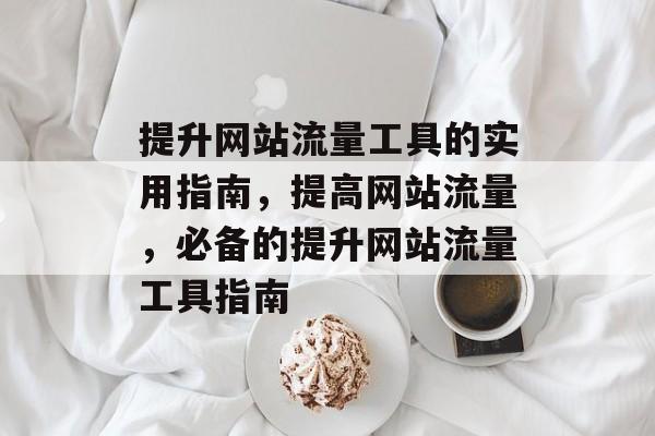 提升网站流量工具的实用指南,提高网站流量,必备的提升网站流量工具指南 提升网站流量工具的实用指南,提高网站流量,必备的提升网站流量工具指南