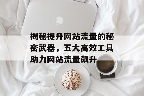 揭秘提升网站流量的秘密武器,五大高效工具助力网站流量飙升 揭秘提升网站流量的秘密武器,五大高效工具助力网站流量飙升