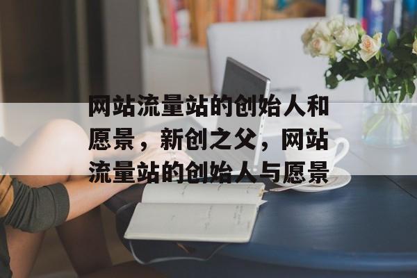 网站流量站的创始人和愿景,新创之父,网站流量站的创始人与愿景 网站流量站的创始人和愿景,新创之父,网站流量站的创始人与愿景