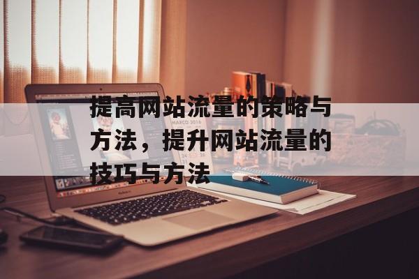 提高网站流量的策略与方法,提升网站流量的技巧与方法 提高网站流量的策略与方法,提升网站流量的技巧与方法