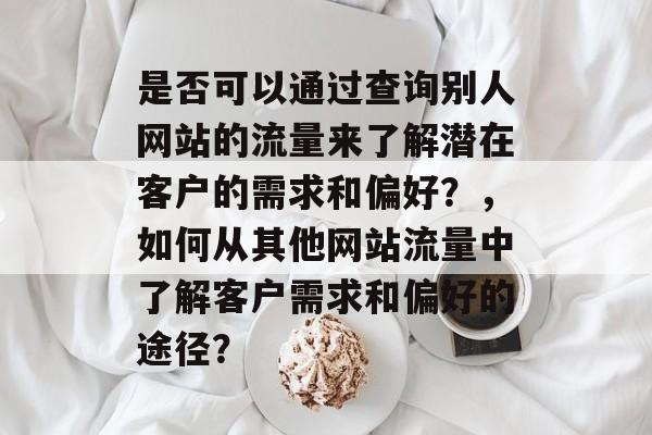 是否可以通过查询别人网站的流量来了解潜在客户的需求和偏好？，如何从其他网站流量中了解客户需求和偏好的途径？
