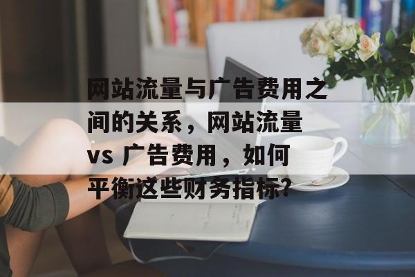 网站流量与广告费用之间的关系,网站流量 vs 广告费用,如何平衡这些财务指标? 网站流量与广告费用之间的关系,网站流量 vs 广告费用,如何平衡这些财务指标?