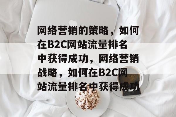 网络营销的策略，如何在B2C网站流量排名中获得成功，网络营销战略，如何在B2C网站流量排名中获得成功