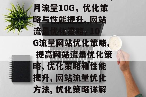 月流量10G的网站，优化策略与性能提升，月流量10G，优化策略与性能提升, 网站流量优化策略, 10G流量网站优化策略, 提高网站流量优化策略, 优化策略和性能提升, 网站流量优化方法, 优化策略详解, 月流量网站优化案例分享