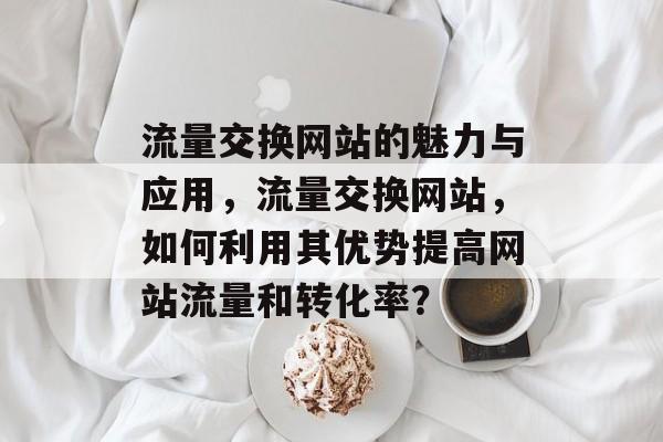 流量交换网站的魅力与应用,流量交换网站,如何利用其优势提高网站流量和转化率? 流量交换网站的魅力与应用,流量交换网站,如何利用其优势提高网站流量和转化率?