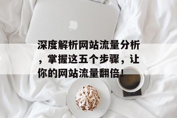 深度解析网站流量分析,掌握这五个步骤,让你的网站流量翻倍! 深度解析网站流量分析,掌握这五个步骤,让你的网站流量翻倍!
