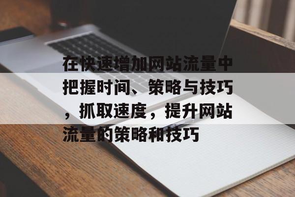 在快速增加网站流量中把握时间、策略与技巧,抓取速度,提升网站流量的策略和技巧 在快速增加网站流量中把握时间、策略与技巧,抓取速度,提升网站流量的策略和技巧
